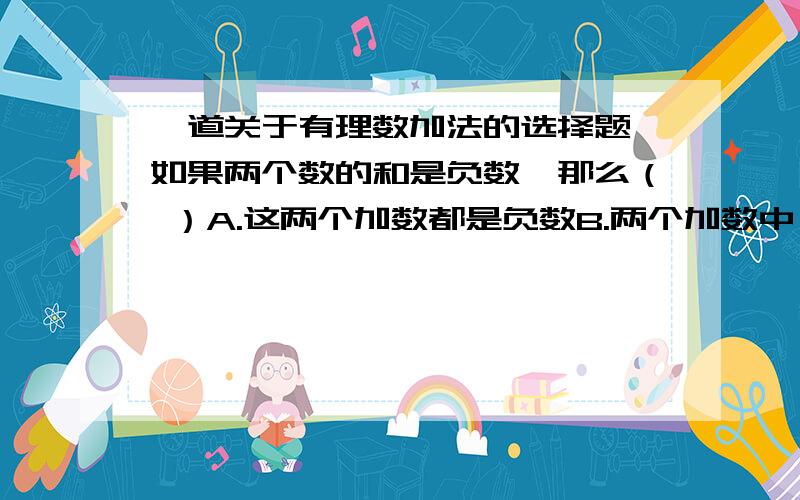 一道关于有理数加法的选择题,如果两个数的和是负数,那么（ ）A.这两个加数都是负数B.两个加数中,一个为负数,另一个为零C.一个加数为正数,另一个加数为负数,并且负数的加数的绝对值大于