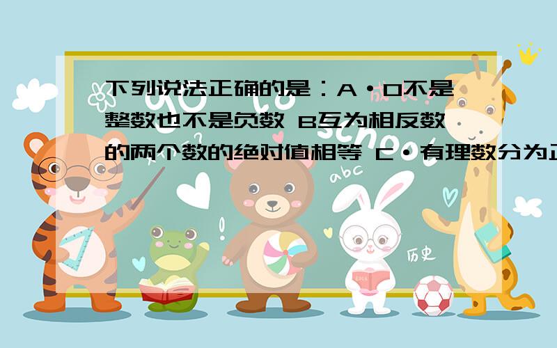 下列说法正确的是：A·0不是整数也不是负数 B互为相反数的两个数的绝对值相等 C·有理数分为正数和负数 D·如果两个数的绝对值相等,那么这两个数相等 给个正答!