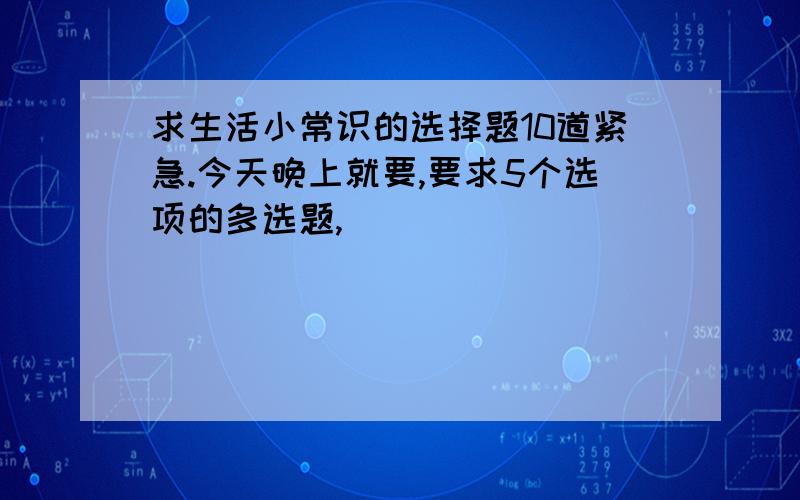 求生活小常识的选择题10道紧急.今天晚上就要,要求5个选项的多选题,