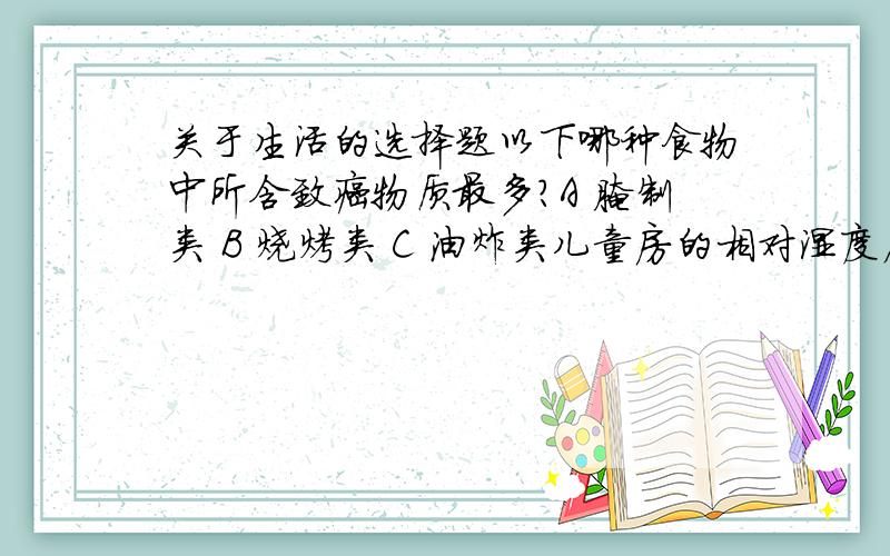 关于生活的选择题以下哪种食物中所含致癌物质最多?A 腌制类 B 烧烤类 C 油炸类儿童房的相对湿度应保持在(  ) A 10% B 30%-70% C 80%-90%虽然已关机,但未拔下电源插头的家用电器,在备用状态下所