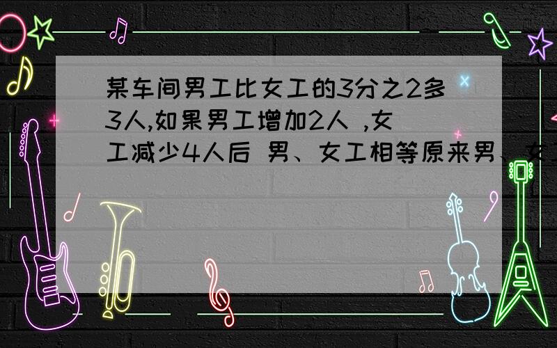 某车间男工比女工的3分之2多3人,如果男工增加2人 ,女工减少4人后 男、女工相等原来男、女工各有多少人?