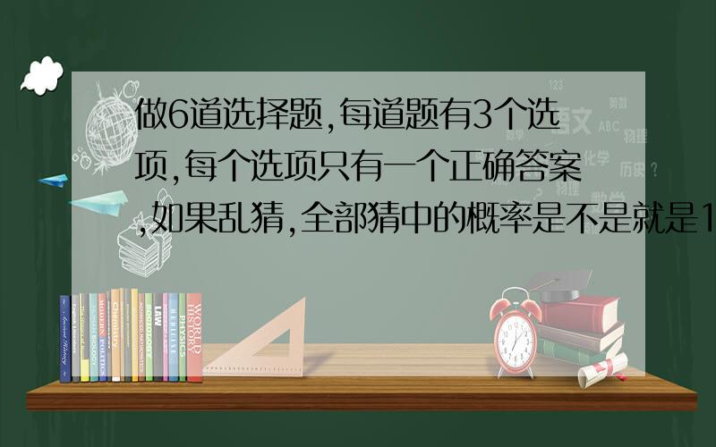 做6道选择题,每道题有3个选项,每个选项只有一个正确答案,如果乱猜,全部猜中的概率是不是就是1/3的6次方呀?也就是每道题猜中的概率33.3333333.%连续相乘的次数(6题数),是这样吧 大家说说,谢