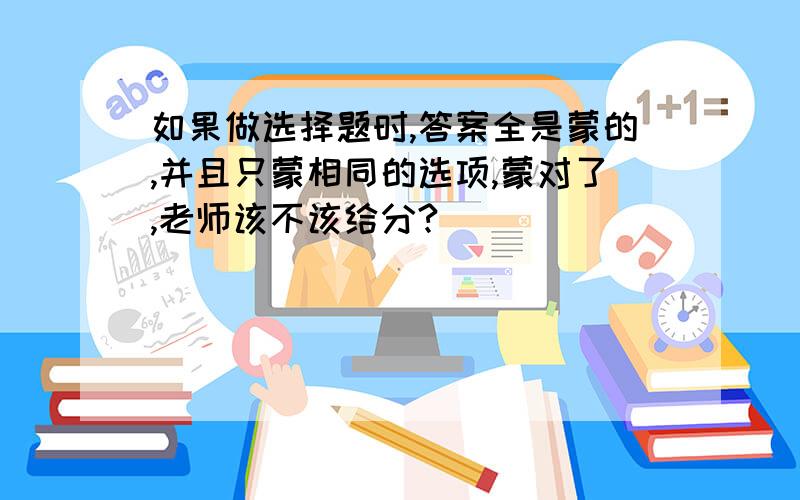 如果做选择题时,答案全是蒙的,并且只蒙相同的选项,蒙对了,老师该不该给分?