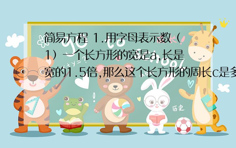 简易方程 1.用字母表示数（1）一个长方形的宽是a,长是宽的1.5倍,那么这个长方形的周长c是多少?（2）甲车每次运货a千克,乙车每辆次运货b千克.甲车运4次,乙车运5次,用式子怎样表示两车共运