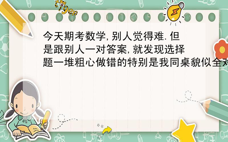 今天期考数学,别人觉得难.但是跟别人一对答案,就发现选择题一堆粗心做错的特别是我同桌貌似全对,我就很难受,我总怕同桌比我强.现在好难受,怎么办?明天只有最后一科英语了,她虽然英语