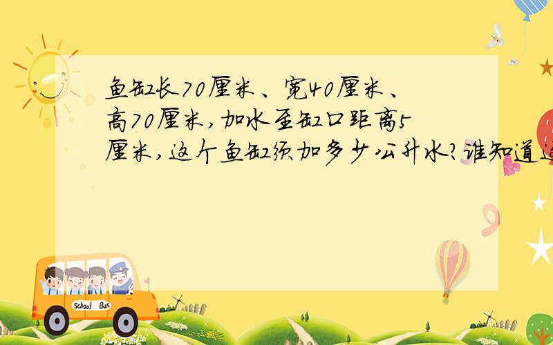 鱼缸长70厘米、宽40厘米、高70厘米,加水至缸口距离5厘米,这个鱼缸须加多少公升水?谁知道这鱼缸要装进多少公升水?