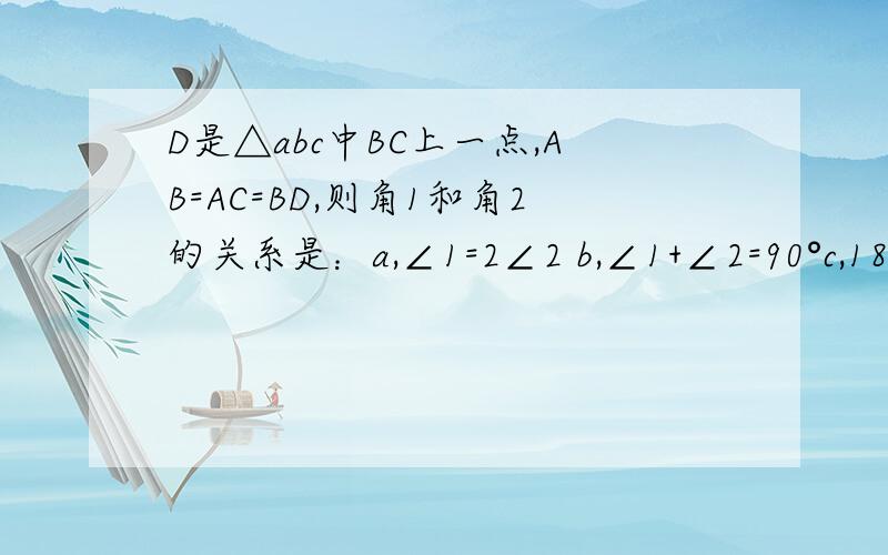 D是△abc中BC上一点,AB=AC=BD,则角1和角2的关系是：a,∠1=2∠2 b,∠1+∠2=90°c,180°—∠1=3∠2 d,180°+∠2=3∠1 ∠1是∠ADB ∠2是∠DAC （需连接A,D）