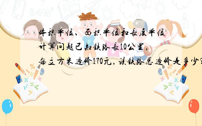 体积单位、面积单位和长度单位计算问题已知铁路长10公里，每立方米造价170元，该铁路总造价是多少？少了一个路基铺垫高度为30厘米....把公式详细列出来最佳