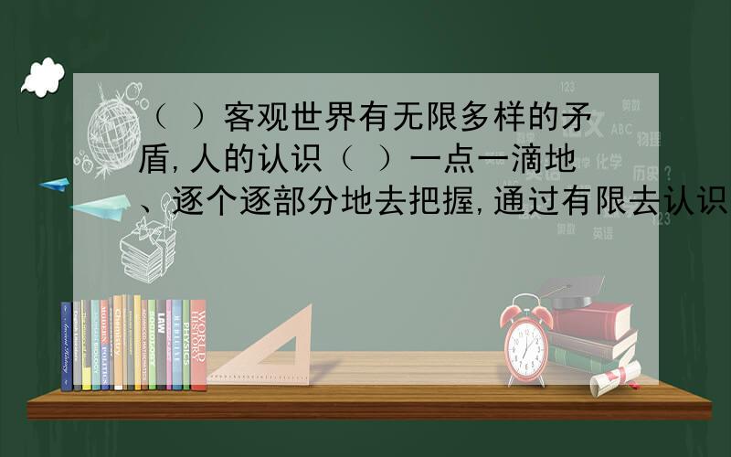 （ ）客观世界有无限多样的矛盾,人的认识（ ）一点一滴地、逐个逐部分地去把握,通过有限去认识无限,（ ）以正确把握客观规律为宗旨的实事求是活动,（ ）也只能是一个无限发展的过程.A