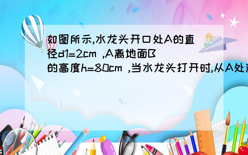 如图所示,水龙头开口处A的直径d1=2cm ,A离地面B的高度h=80cm ,当水龙头打开时,从A处流出的水流速度v1=1m/s ,在空中形成一完整的水流束.则该水流束在地面B处的截面直径d2 约为（ ）(g取10m/s^2 )A．