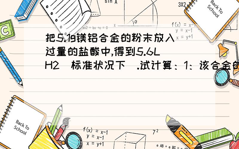 把5.1g镁铝合金的粉末放入过量的盐酸中,得到5.6L H2（标准状况下）.试计算：1：该合金的质量分数2：该合金中铝和镁的物质的量之比