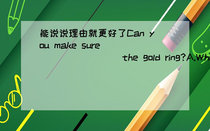 能说说理由就更好了Can you make sure _________ the gold ring?A.Where Alice had putB.Where had Alice putC.Where Alive has putD.Where has Alice putWord came ________ his poem won the first prize.A.thatB.whetherC.asD.becauseI remember ______ thi