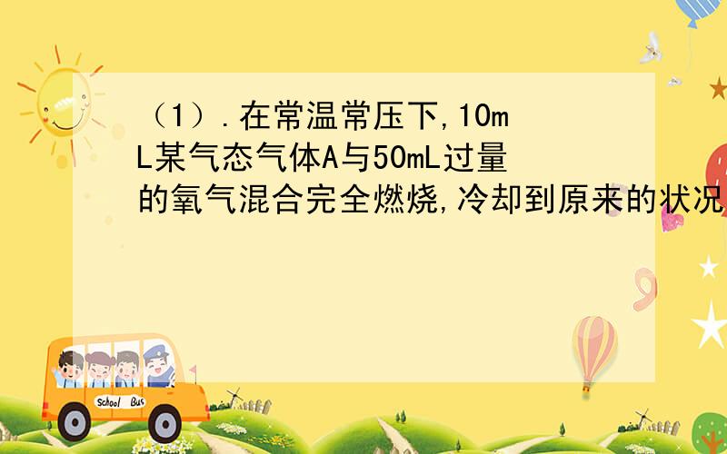 （1）.在常温常压下,10mL某气态气体A与50mL过量的氧气混合完全燃烧,冷却到原来的状况,残留的气体的体积为35mL,则A不可能是 （ ）A.C2H6 B.C3H6 C.CH4 D.C6H6(问：）