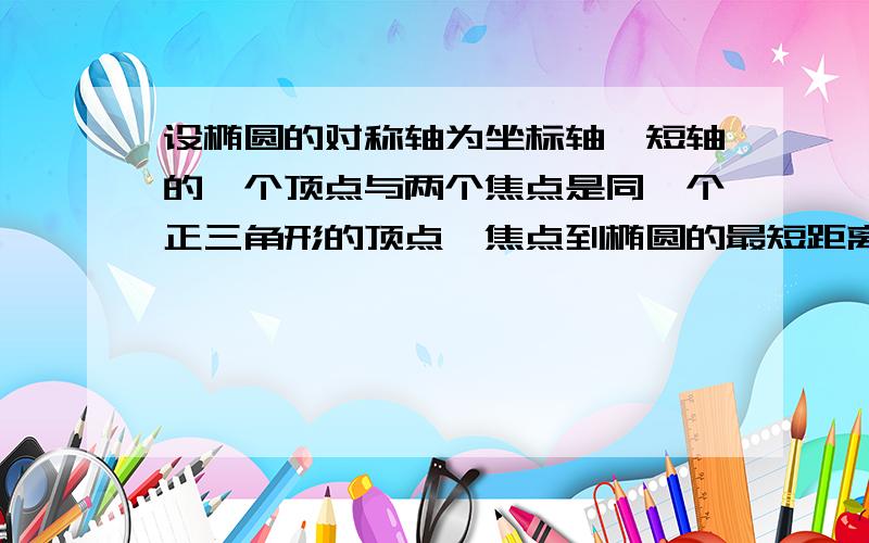 设椭圆的对称轴为坐标轴,短轴的一个顶点与两个焦点是同一个正三角形的顶点,焦点到椭圆的最短距离为√3,求这个椭圆的方程和离心率