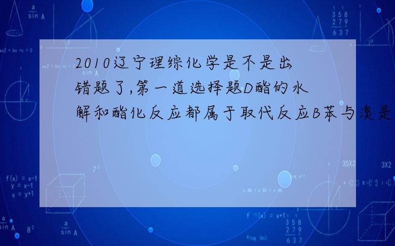 2010辽宁理综化学是不是出错题了,第一道选择题D酯的水解和酯化反应都属于取代反应B苯与溴是取代,甲苯变为苯甲酸既为氧化反应也为取代反应.附：取代反应 分子中某一原子或基团被其他原