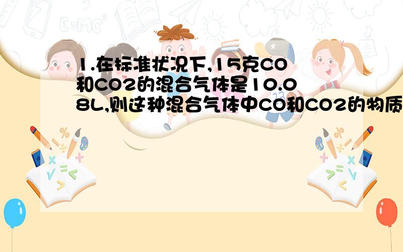 1.在标准状况下,15克CO和CO2的混合气体是10.08L,则这种混合气体中CO和CO2的物质的量的比是..2:12.在标准状况下 某气体的密度是1.96g/L.则它的摩尔质量是________该气体在同温同压下相对气体的密度