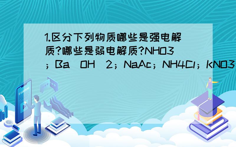 1.区分下列物质哪些是强电解质?哪些是弱电解质?NHO3；Ba（OH）2；NaAc；NH4Cl；KNO3；HCN；H2S；HAc；NH3.(是点哦）H2O2.在逯（lu）（打不来这字）化钠晶体里有没有离子存在?为什么逯（lu）化钠必