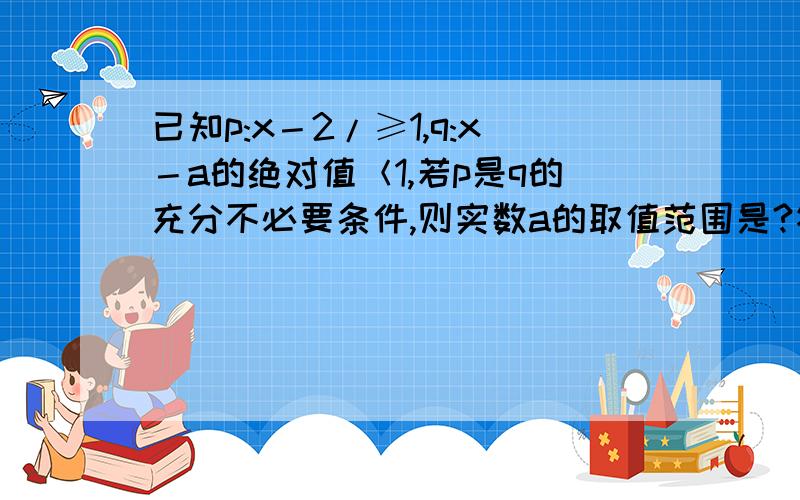 已知p:x－2/≥1,q:x－a的绝对值＜1,若p是q的充分不必要条件,则实数a的取值范围是?答案是（2,3] .p写错了 是p:x-2/1≥1