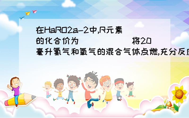 在HaRO2a-2中,R元素的化合价为______将20毫升氢气和氧气的混合气体点燃,充分反应后,恢复到常温,剩余气体为5毫升,则原混合气体中氢气和氧气的体积比可能是_____A.1:1 B.2:1 C.3:1 D.3:2