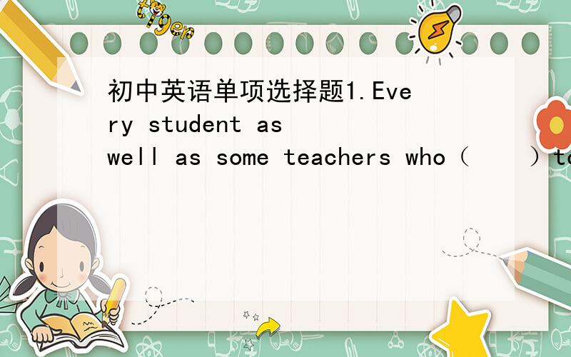 初中英语单项选择题1.Every student as well as some teachers who（    ）to visit the museum（    ）asked to be at the  school gate before 7 :30 in the morningA are;are  B is;is C are;is D is;are2.How much (  )  the shose?  Five dollars (