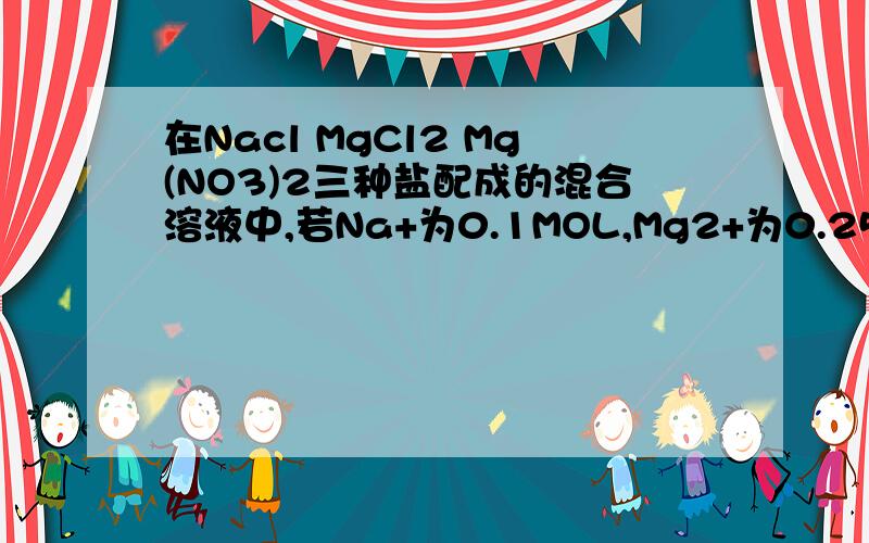 在Nacl MgCl2 Mg(NO3)2三种盐配成的混合溶液中,若Na+为0.1MOL,Mg2+为0.25MOL,CL-为0.2MOL,则NO3-为多少MOL2.在0.4mol NH4Cl,0.25MOL Mgcl2和0.2molFeCl3中,含CL由多到少的顺序是多少?怎么算的?