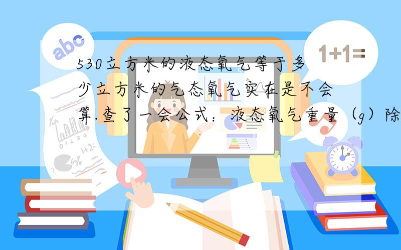 530立方米的液态氧气等于多少立方米的气态氧气实在是不会算.查了一会公式：液态氧气重量（g）除以 22.4=气态氧气的重量