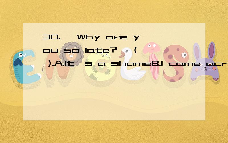 30.– Why are you so late?– ( ).A.It's a shameB.I came across an old friendC.Never mindD.That's all right31.– I have an appointment with Dr.Johnson.– ( ).A.The appointment is put offB.You look sick and weakC.Please wait for a minute.He is busy