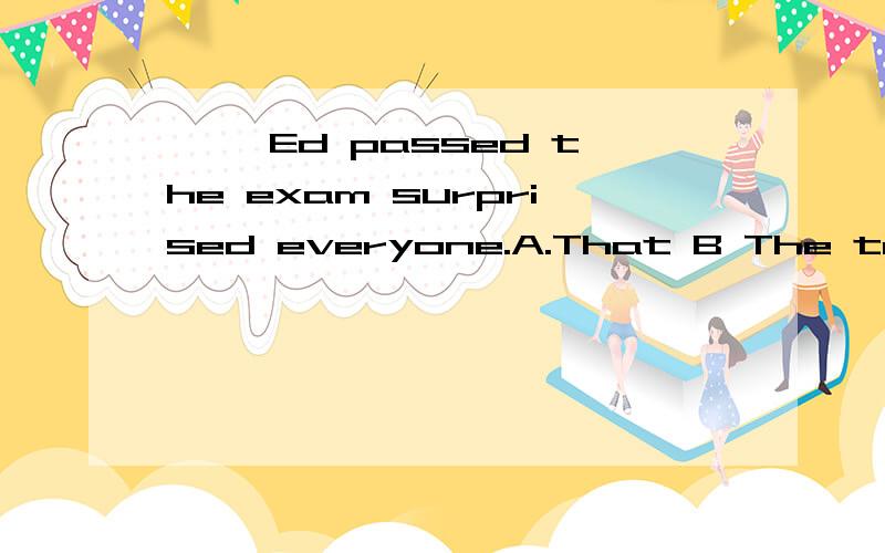 —— Ed passed the exam surprised everyone.A.That B The truth that请问为什么不能选B?