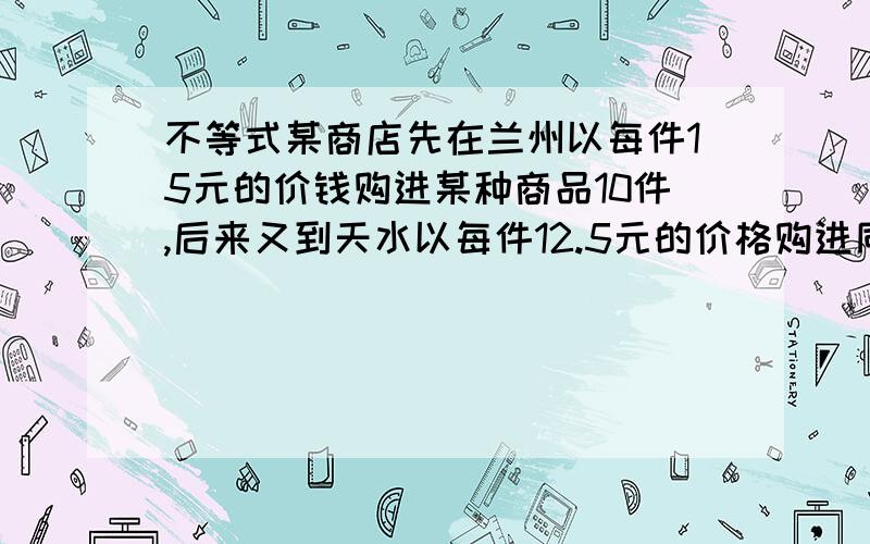 不等式某商店先在兰州以每件15元的价钱购进某种商品10件,后来又到天水以每件12.5元的价格购进同一种商品40件.如果商店销售这些商品时,每件定价为x元,可获得大于12％的利润,用不等式表示