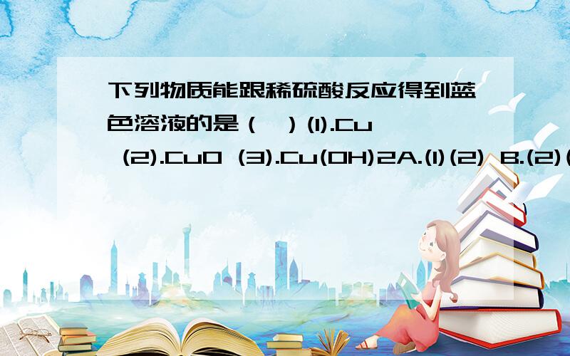 下列物质能跟稀硫酸反应得到蓝色溶液的是（ ）(1).Cu (2).CuO (3).Cu(OH)2A.(1)(2) B.(2)(3) C.(1)(3) D.(1)(2)(3)