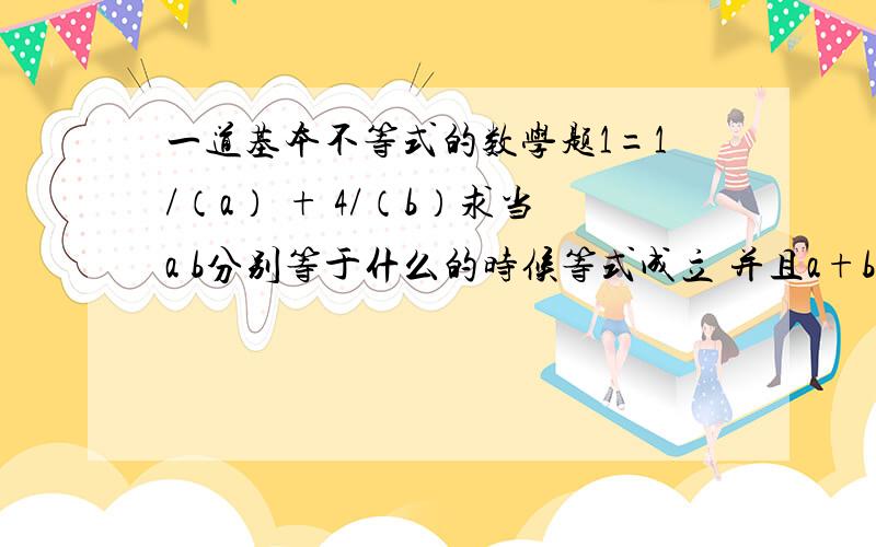 一道基本不等式的数学题1=1/（a） + 4/（b）求当a b分别等于什么的时候等式成立 并且a+b两个自然数的和最小讲清楚呀