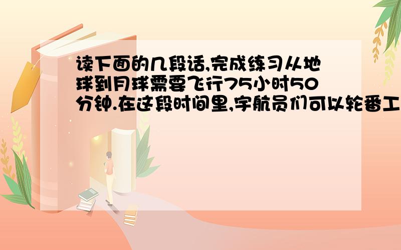 读下面的几段话,完成练习从地球到月球需要飞行75小时50分钟.在这段时间里,宇航员们可以轮番工作、吃饭和休息.他们睡觉的样子和吃饭的方式很特别.因为失重的缘故,座舱里没有上下左右和