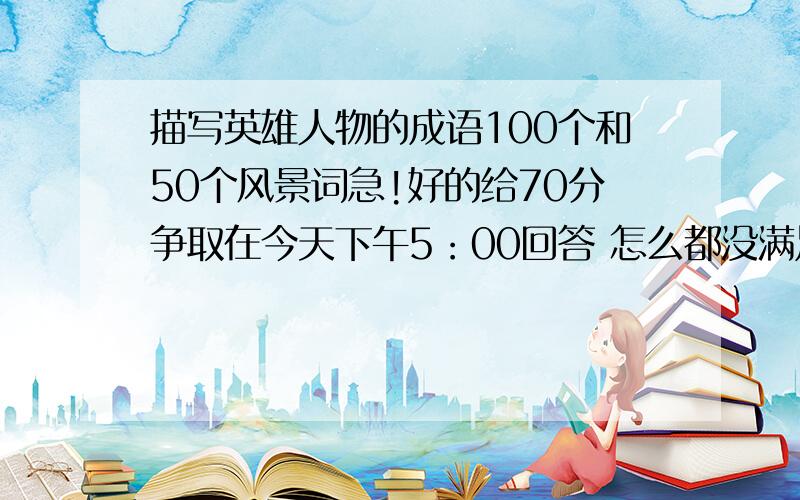 描写英雄人物的成语100个和50个风景词急!好的给70分争取在今天下午5：00回答 怎么都没满足两个条件