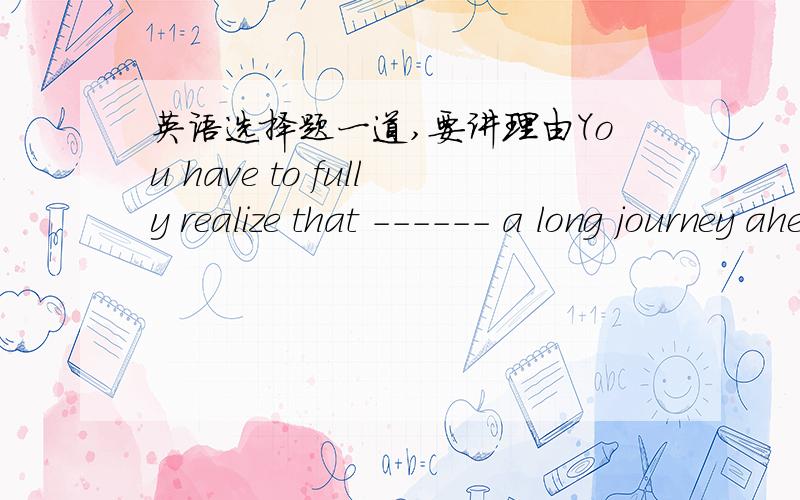 英语选择题一道,要讲理由You have to fully realize that ------ a long journey ahead of you.A.it is B.there is C.they are D.there are