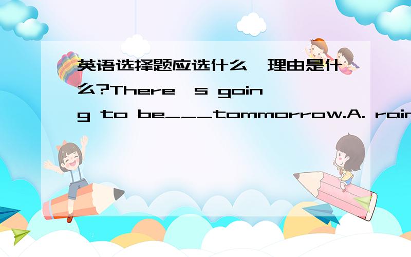 英语选择题应选什么,理由是什么?There's going to be___tommorrow.A. raining B.rain C.rains D.rainy我选的同各位一样，但答案是选B，如果B在这里作名词讲也讲不通是吗？