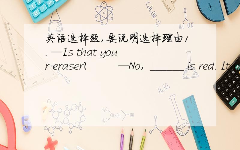 英语选择题,要说明选择理由1. —Is that your eraser?        —No, ______ is red. It must be ________.      A. my , somebody else              B. mine , somebody else’s      C. mine , someone else              D. my , someone else’s2.