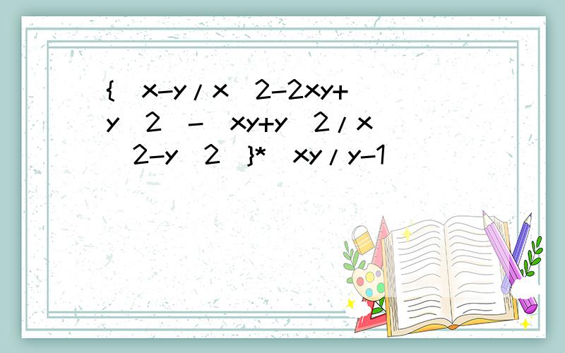 {(x-y/x^2-2xy+y^2)-(xy+y^2/x^2-y^2)}*(xy/y-1)