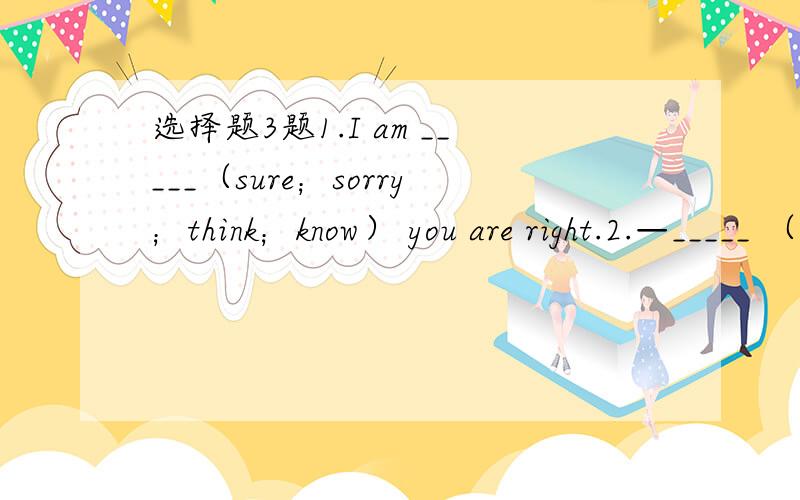 选择题3题1.I am _____（sure；sorry；think；know） you are right.2.—_____ （How；What；Why；Where）do you like computer? —I like it very much.3._____ （Play basketball；Play the basketball；Playing basketball；Playing the basketb