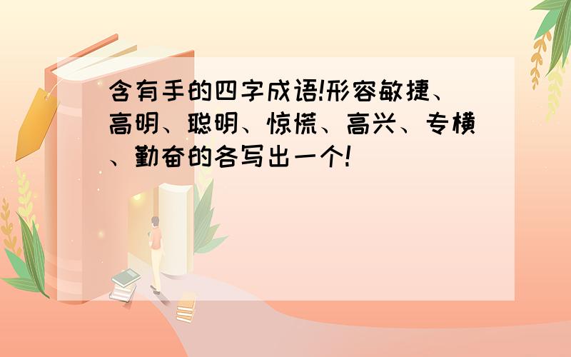 含有手的四字成语!形容敏捷、高明、聪明、惊慌、高兴、专横、勤奋的各写出一个!