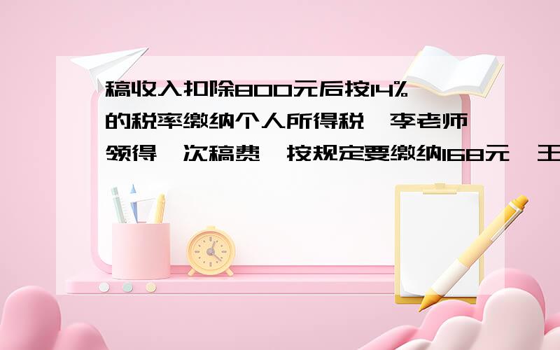 稿收入扣除800元后按14%的税率缴纳个人所得税,李老师领得一次稿费,按规定要缴纳168元,王老师取得稿费多少元?实际稿费多少元?