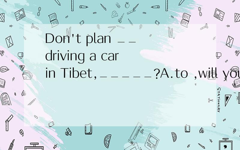 Don't plan __ driving a car in Tibet,_____?A.to ,will you B,on ,do you C.on ,will you D.to ,do you why