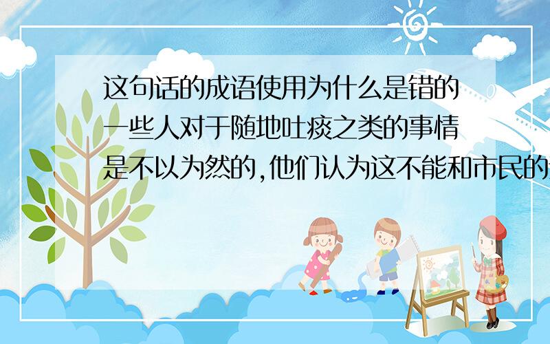 这句话的成语使用为什么是错的一些人对于随地吐痰之类的事情是不以为然的,他们认为这不能和市民的素质联系起来.