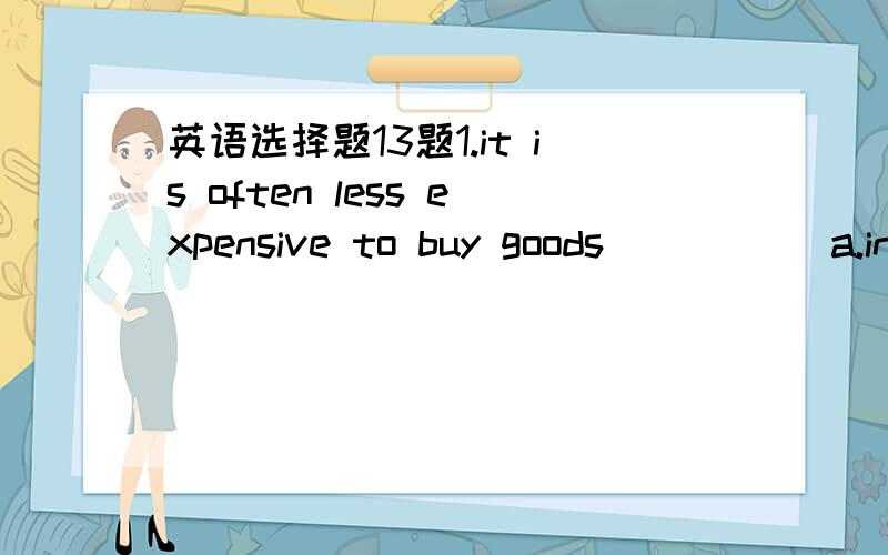 英语选择题13题1.it is often less expensive to buy goods _____a.in huge quantities b.a lot c.in quality d.ad most2.he rushed off,even _____ to take his overcoat.a.forgets b.forgetting c.forgotten d.having forgotten3.the Hubble telescope _____ in