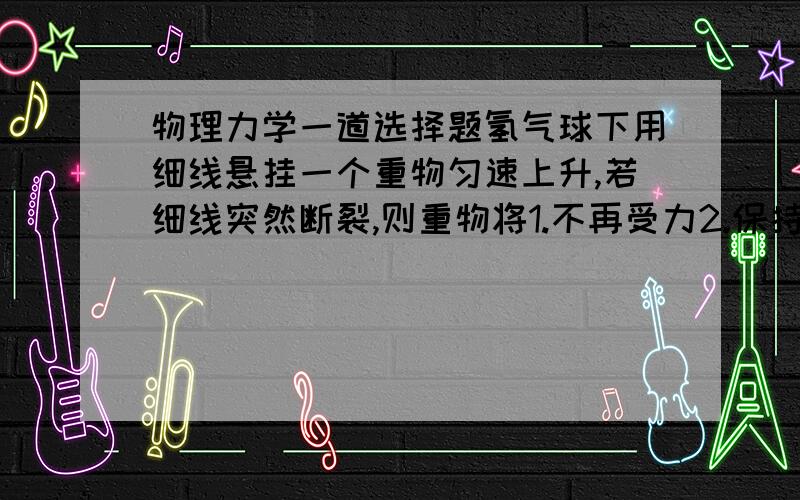 物理力学一道选择题氢气球下用细线悬挂一个重物匀速上升,若细线突然断裂,则重物将1.不再受力2.保持原速度一直上升3.立即下落4.先上升后下落请解释,谢谢!