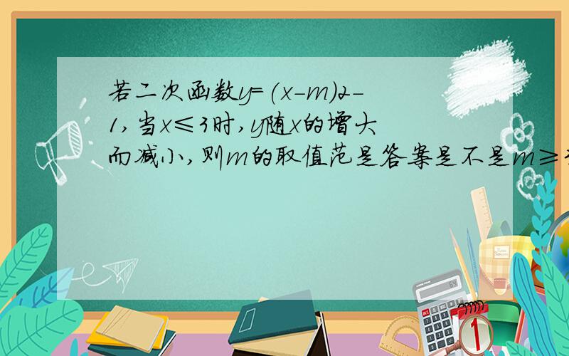 若二次函数y=(x-m)2-1,当x≤3时,y随x的增大而减小,则m的取值范是答案是不是m≥3?为什么可以=3?=3的话y不是=0吗怎么增大而减小?是不是说假如对称轴x=100 开口向上则x≥100y随x增大而增大 x≤100时y