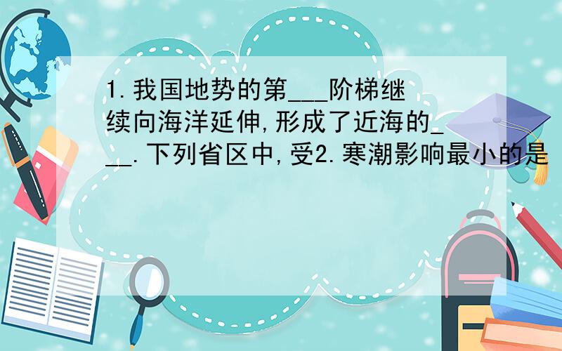 1.我国地势的第___阶梯继续向海洋延伸,形成了近海的___.下列省区中,受2.寒潮影响最小的是（ ）A.西藏 B.新疆 C.内蒙古 D.黑龙江3.下列河流中,属于北冰洋水系的是（ ）A.雅鲁藏布江 B.额尔其斯