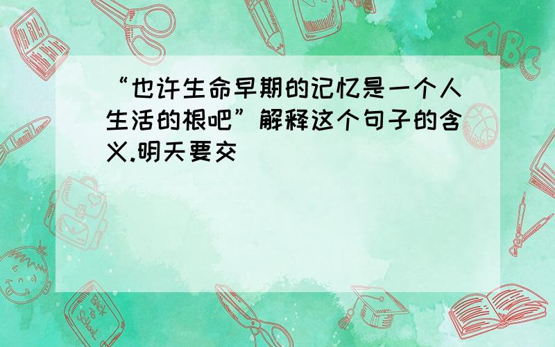 “也许生命早期的记忆是一个人生活的根吧”解释这个句子的含义.明天要交