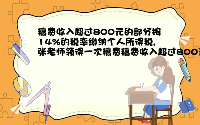 稿费收入超过800元的部分按14%的税率缴纳个人所得税,张老师领得一次稿费稿费收入超过800元的部分按14%的税率缴纳个人所得税,张老师领得一次稿费,按规定缴纳个人所得税98元,张老师的这笔