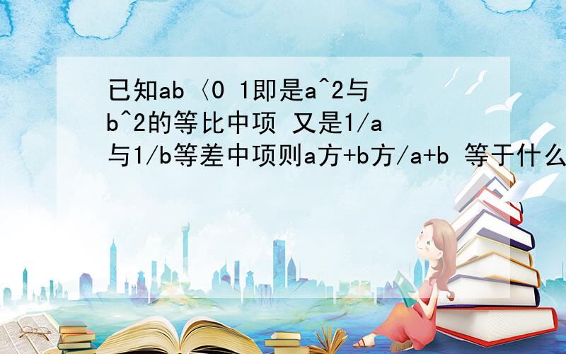 已知ab〈0 1即是a^2与b^2的等比中项 又是1/a与1/b等差中项则a方+b方/a+b 等于什么