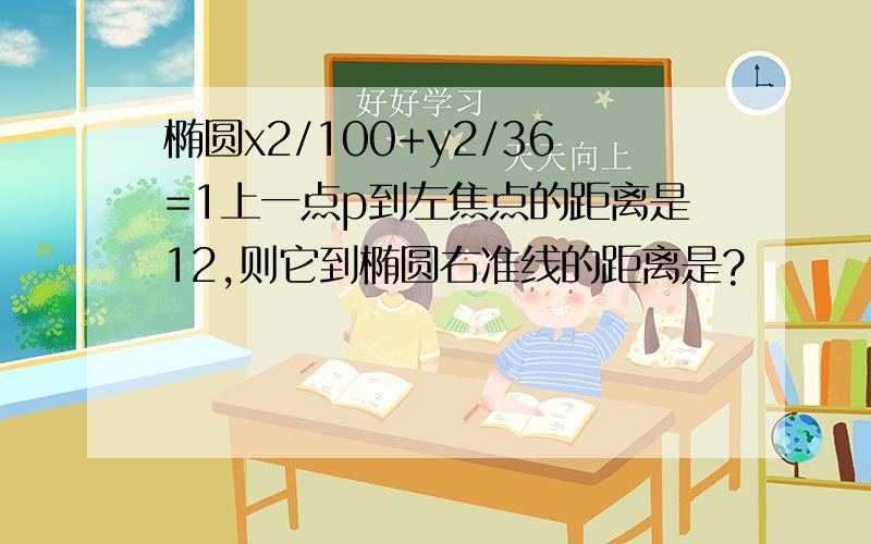 椭圆x2/100+y2/36=1上一点p到左焦点的距离是12,则它到椭圆右准线的距离是?